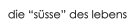 die �s�sse� des lebens